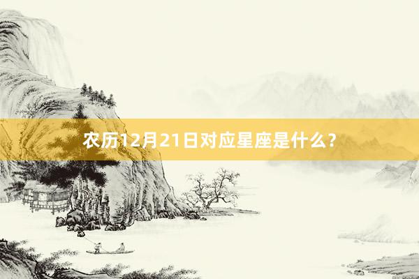 农历12月21日对应星座是什么？
