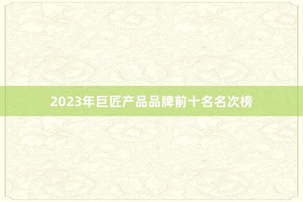 2023年巨匠产品品牌前十名名次榜